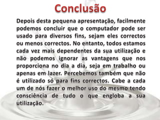 ConclusãoDepois desta pequena apresentação, facilmente podemos concluir que o computador pode ser usado para diversos fins, sejam eles correctos ou menos correctos. No entanto, todos estamos cada vez mais dependentes da sua utilização e não podemos ignorar as vantagens que nos proporciona no dia a dia, seja em trabalho ou apenas em lazer. Percebemos também que não é utilizado só para fins correctos. Cabe a cada um de nós fazer o melhor uso do mesmo tendo consciência de tudo o que engloba a sua utilização.