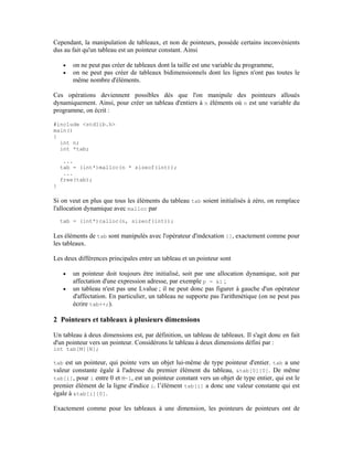 Cependant, la manipulation de tableaux, et non de pointeurs, possède certains inconvénients
dus au fait qu'un tableau est un pointeur constant. Ainsi

    •   on ne peut pas créer de tableaux dont la taille est une variable du programme,
    •   on ne peut pas créer de tableaux bidimensionnels dont les lignes n'ont pas toutes le
        même nombre d'éléments.

Ces opérations deviennent possibles dès que l'on manipule des pointeurs alloués
dynamiquement. Ainsi, pour créer un tableau d'entiers à n éléments où n est une variable du
programme, on écrit :

#include <stdlib.h>
main()
{
  int n;
  int *tab;

     ...
    tab = (int*)malloc(n * sizeof(int));
     ...
    free(tab);
}

Si on veut en plus que tous les éléments du tableau tab soient initialisés à zéro, on remplace
l'allocation dynamique avec malloc par
    tab = (int*)calloc(n, sizeof(int));

Les éléments de tab sont manipulés avec l'opérateur d'indexation [], exactement comme pour
les tableaux.

Les deux différences principales entre un tableau et un pointeur sont

    •   un pointeur doit toujours être initialisé, soit par une allocation dynamique, soit par
        affectation d'une expression adresse, par exemple p = &i ;
    •   un tableau n'est pas une Lvalue ; il ne peut donc pas figurer à gauche d'un opérateur
        d'affectation. En particulier, un tableau ne supporte pas l'arithmétique (on ne peut pas
        écrire tab++;).

2 Pointeurs et tableaux à plusieurs dimensions

Un tableau à deux dimensions est, par définition, un tableau de tableaux. Il s'agit donc en fait
d'un pointeur vers un pointeur. Considérons le tableau à deux dimensions défini par :
int tab[M][N];

tab est un pointeur, qui pointe vers un objet lui-même de type pointeur d'entier. tab a une
valeur constante égale à l'adresse du premier élément du tableau, &tab[0][0]. De même
tab[i], pour i entre 0 et M-1, est un pointeur constant vers un objet de type entier, qui est le
premier élément de la ligne d'indice i. l’élément tab[i] a donc une valeur constante qui est
égale à &tab[i][0].

Exactement comme pour les tableaux à une dimension, les pointeurs de pointeurs ont de
 
