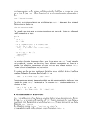 nombreux avantages sur les tableaux multi-dimensionnés. On déclare un pointeur qui pointe
sur un objet de type type * (deux dimensions) de la même manière qu'un pointeur, c'est-à-
dire
type **nom-du-pointeur;

De même, un pointeur qui pointe sur un objet de type type ** (équivalent à un tableau à
3 dimensions) se déclare par
type ***nom-du-pointeur;

Par exemple, pour créer avec un pointeur de pointeur une matrice à k lignes et n colonnes à
coefficients entiers, on écrit :
main()
{
  int k, n;
  int **tab;

    tab = (int**)malloc(k * sizeof(int*));
    for (i = 0; i < k; i++)
      tab[i] = (int*)malloc(n * sizeof(int));
        ....

    for (i = 0; i < k; i++)
      free(tab[i]);
    free(tab);
}

La première allocation dynamique réserve pour l'objet pointé par tab l'espace mémoire
correspondant à k pointeurs sur des entiers. Ces k pointeurs correspondent aux lignes de la
matrice. Les allocations dynamiques suivantes réservent pour chaque pointeur tab[i]
l'espace mémoire nécessaire pour stocker n entiers.

Si on désire en plus que tous les éléments du tableau soient initialisés à zéro, il suffit de
remplacer l'allocation dynamique dans la boucle for par
     tab[i] = (int*)calloc(n, sizeof(int));

Contrairement aux tableaux à deux dimensions, on peut choisir des tailles différentes pour
chacune des lignes tab[i]. Par exemple, si l'on veut que tab[i] contienne exactement i+1
éléments, on écrit
    for (i = 0; i < k; i++)
     tab[i] = (int*)malloc((i + 1) * sizeof(int));



3 Pointeurs et chaînes de caractères
On a vu précédemment qu'une chaîne de caractères était un tableau à une dimension d'objets
de type char, se terminant par le caractère nul '0'. On peut donc manipuler toute chaîne de
caractères à l'aide d'un pointeur sur un objet de type char. On peut faire subir à une chaîne
définie par char *chaine;
des affectations comme chaine = "ceci est une chaine";
et toute opération valide sur les pointeurs, comme l'instruction chaine++;.
 