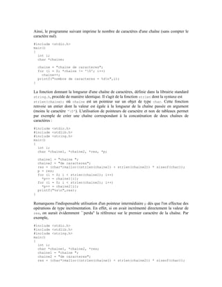Ainsi, le programme suivant imprime le nombre de caractères d'une chaîne (sans compter le
caractère nul).
#include <stdio.h>
main()
{
  int i;
  char *chaine;

    chaine = "chaine de caracteres";
    for (i = 0; *chaine != '0'; i++)
      chaine++;
    printf("nombre de caracteres = %dn",i);
}

La fonction donnant la longueur d'une chaîne de caractères, définie dans la librairie standard
string.h, procède de manière identique. Il s'agit de la fonction strlen dont la syntaxe est
strlen(chaine); où chaine est un pointeur sur un objet de type char. Cette fonction
renvoie un entier dont la valeur est égale à la longueur de la chaîne passée en argument
(moins le caractère '0'). L'utilisation de pointeurs de caractère et non de tableaux permet
par exemple de créer une chaîne correspondant à la concaténation de deux chaînes de
caractères :
#include <stdio.h>
#include <stdlib.h>
#include <string.h>
main()
{
  int i;
  char *chaine1, *chaine2, *res, *p;

    chaine1 = "chaine ";
    chaine2 = "de caracteres";
    res = (char*)malloc((strlen(chaine1) + strlen(chaine2)) * sizeof(char));
    p = res;
    for (i = 0; i < strlen(chaine1); i++)
      *p++ = chaine1[i];
    for (i = 0; i < strlen(chaine2); i++)
      *p++ = chaine2[i];
    printf("%sn",res);
}

Remarquons l'indispensable utilisation d'un pointeur intermédiaire p dès que l'on effectue des
opérations de type incrémentation. En effet, si on avait incrémenté directement la valeur de
res, on aurait évidemment ``perdu'' la référence sur le premier caractère de la chaîne. Par
exemple,
#include <stdio.h>
#include <stdlib.h>
#include <string.h>
main()
{
  int i;
  char *chaine1, *chaine2, *res;
  chaine1 = "chaine ";
  chaine2 = "de caracteres";
  res = (char*)malloc((strlen(chaine1) + strlen(chaine2)) * sizeof(char));
 