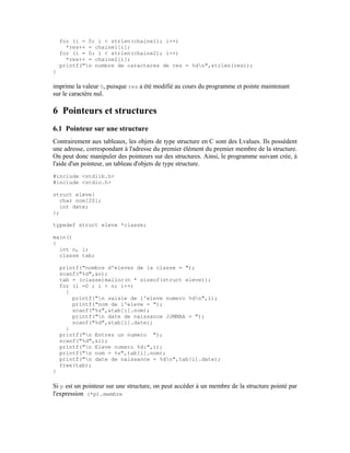 for (i = 0; i < strlen(chaine1); i++)
      *res++ = chaine1[i];
    for (i = 0; i < strlen(chaine2); i++)
      *res++ = chaine2[i];
    printf("n nombre de caracteres de res = %dn",strlen(res));
}

imprime la valeur 0, puisque res a été modifié au cours du programme et pointe maintenant
sur le caractère nul.

6 Pointeurs et structures
6.1 Pointeur sur une structure
Contrairement aux tableaux, les objets de type structure en C sont des Lvalues. Ils possèdent
une adresse, correspondant à l'adresse du premier élément du premier membre de la structure.
On peut donc manipuler des pointeurs sur des structures. Ainsi, le programme suivant crée, à
l'aide d'un pointeur, un tableau d'objets de type structure.
#include <stdlib.h>
#include <stdio.h>

struct eleve{
  char nom[20];
  int date;
};

typedef struct eleve *classe;

main()
{
  int n, i;
  classe tab;

    printf("nombre d'eleves de la classe = ");
    scanf("%d",&n);
    tab = (classe)malloc(n * sizeof(struct eleve));
    for (i =0 ; i < n; i++)
      {
        printf("n saisie de l'eleve numero %dn",i);
        printf("nom de l'eleve = ");
        scanf("%s",&tab[i].nom);
        printf("n date de naissance JJMMAA = ");
        scanf("%d",&tab[i].date);
      }
    printf("n Entrez un numero ");
    scanf("%d",&i);
    printf("n Eleve numero %d:",i);
    printf("n nom = %s",tab[i].nom);
    printf("n date de naissance = %dn",tab[i].date);
    free(tab);
}

Si p est un pointeur sur une structure, on peut accéder à un membre de la structure pointé par
l'expression (*p).membre
 