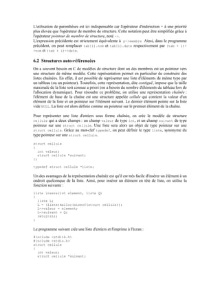 L'utilisation de parenthèses est ici indispensable car l'opérateur d'indirection * à une priorité
plus élevée que l'opérateur de membre de structure. Cette notation peut être simplifiée grâce à
l'opérateur pointeur de membre de structure, noté ->.
L'expression précédente est strictement équivalente à p->membre Ainsi, dans le programme
précédent, on peut remplacer tab[i].nom et tab[i].date respectivement par (tab + i)-
>nom et (tab + i)->date.


6.2 Structures auto-référencées
On a souvent besoin en C de modèles de structure dont un des membres est un pointeur vers
une structure de même modèle. Cette représentation permet en particulier de construire des
listes chaînées. En effet, il est possible de représenter une liste d'éléments de même type par
un tableau (ou un pointeur). Toutefois, cette représentation, dite contiguë, impose que la taille
maximale de la liste soit connue a priori (on a besoin du nombre d'éléments du tableau lors de
l'allocation dynamique). Pour résoudre ce problème, on utilise une représentation chaînée :
l'élément de base de la chaîne est une structure appelée cellule qui contient la valeur d'un
élément de la liste et un pointeur sur l'élément suivant. Le dernier élément pointe sur la liste
vide NULL. La liste est alors définie comme un pointeur sur le premier élément de la chaîne.

Pour représenter une liste d'entiers sous forme chaînée, on crée le modèle de structure
cellule qui a deux champs : un champ valeur de type int, et un champ suivant de type
pointeur sur une struct cellule. Une liste sera alors un objet de type pointeur sur une
struct cellule. Grâce au mot-clef typedef, on peut définir le type liste, synonyme du
type pointeur sur une struct cellule.

struct cellule
{
  int valeur;
  struct cellule *suivant;
};

typedef struct cellule *liste;

Un des avantages de la représentation chaînée est qu'il est très facile d'insérer un élément à un
endroit quelconque de la liste. Ainsi, pour insérer un élément en tête de liste, on utilise la
fonction suivante :
liste insere(int element, liste Q)
{
  liste L;
  L = (liste)malloc(sizeof(struct cellule));
  L->valeur = element;
  L->suivant = Q;
  return(L);
}

Le programme suivant crée une liste d'entiers et l'imprime à l'écran :
#include <stdlib.h>
#include <stdio.h>
struct cellule
{
  int valeur;
  struct cellule *suivant;
 