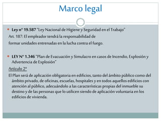Marco legal
 Ley n° 19.587 “Ley Nacional de Higiene y Seguridad en el Trabajo”

Art. 187: El empleador tendrá la responsabilidad de
formar unidades entrenadas en la lucha contra el fuego.

 LEY N° 1.346 “Plan de Evacuación y Simulacro en casos de Incendio, Explosión y

Advertencia de Explosión”
Artículo 2º
El Plan será de aplicación obligatoria en edificios, tanto del ámbito público como del
ámbito privado, de oficinas, escuelas, hospitales y en todos aquellos edificios con
atención al público, adecuándolo a las características propias del inmueble su
destino y de las personas que lo utilicen siendo de aplicación voluntaria en los
edificios de vivienda.

 
