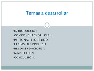 Temas a desarrollar
•INTRODUCCIÓN.
•COMPONENTES DEL PLAN.
•PERSONAL REQUERIDO.
•ETAPAS DEL PROCESO.
•RECOMENDACIONES.
•MARCO LEGAL.
•CONCLUSIÓN.

 