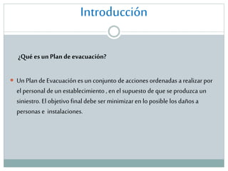 Introducción
¿Qué es un Plan de evacuación?
 Un Plan de Evacuación es un conjunto de acciones ordenadas a realizar por

el personal de un establecimiento , en el supuesto de que se produzca un
siniestro. El objetivo final debe ser minimizar en lo posible los daños a
personas e instalaciones.

 