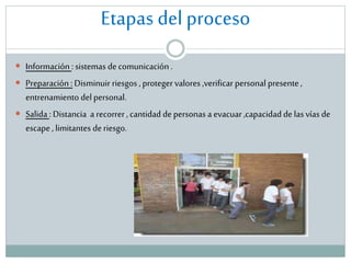 Etapas del proceso
 Información : sistemas de comunicación .

 Preparación : Disminuir riesgos , proteger valores ,verificar personal presente ,

entrenamiento del personal.
 Salida : Distancia a recorrer , cantidad de personas a evacuar ,capacidad de las vías de
escape , limitantes de riesgo.

 