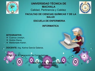 UNIVERSIDAD TÉCNICA DE
MACHALA
Calidad, Pertinencia y Calidez
ESCUELA DE ENFERMERIA
INTEGRANTES:
 Cuenca Joselyn.
 Godos Diana.
 Maldonado Karen.
DOCENTE: Ing. Karina García Galarza.
TEMA: I, II, III Generación de Computadoras.
MACHALA-EL ORO- ECUADOR
PERÍODO 2014
FACULTAD DE CIENCIAS QUÍMICAS Y DE LA
SALUD
INFORMATICA
 