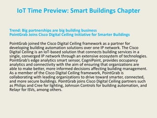 IoT Time Preview: Smart Buildings Chapter
Trend: Big partnerships are big building business
PointGrab Joins Cisco Digital Ceiling Initiative for Smarter Buildings
PointGrab joined the Cisco Digital Ceiling framework as a partner for
developing building automation solutions over one IP network. The Cisco
Digital Ceiling is an IoT-based solution that connects building services in a
single, converged IP network through an extensive ecosystem of technologies.
PointGrab’s edge analytics smart sensor, CogniPoint, provides occupancy
analytics and connectivity with the aim of ensuring that organizations are
able to make better, more informed decisions affecting building management.
As a member of the Cisco Digital Ceiling framework, PointGrab is
collaborating with leading organizations to drive toward smarter, connected,
and more secure buildings. PointGrab joins Cisco Digital Ceiling partners such
as Philips and Cree for lighting, Johnson Controls for building automation, and
Relayr for ISVs, among others.
 