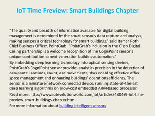 IoT Time Preview: Smart Buildings Chapter
“The quality and breadth of information available for digital building
management is determined by the smart sensor’s data capture and analysis,
making sensors a critical technology for smart buildings,” said Itamar Roth,
Chief Business Officer, PointGrab. “PointGrab’s inclusion in the Cisco Digital
Ceiling partnership is a welcome recognition of the CogniPoint sensor’s
unique contribution to next generation building automation.”
By embedding deep learning technology into optical sensing devices,
PointGrab’s CogniPoint sensor provides analytics precision in the detection of
occupants’ locations, count, and movements, thus enabling effective office
space management and enhancing buildings’ operations efficiency. The
sensor is a miniature network-connected device, running state-of–the-art
deep learning algorithms on a low-cost embedded ARM-based processor.
Read more: http://www.iotevolutionworld.com/iot/articles/430469-iot-time-
preview-smart-buildings-chapter.htm
For more information about building intelligent sensors
 