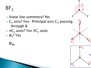  linear low symmetry? No
 Cn axis? Yes- Principal axis C3 passing
through B.
 nC2 axes? Yes 3C2 axes
 σh? Yes
D3h
 