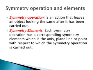  Symmetry operation: is an action that leaves
an object looking the same after it has been
carried out.
 Symmetry Elements: Each symmetry
operation has a corresponding symmetry
elements which is the axis, plane line or point
with respect to which the symmetry operation
is carried out.
 