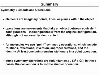 Summary
Symmetry Elements and Operations
• elements are imaginary points, lines, or planes within the object.
• operations are movements that take an object between equivalent
configurations – indistinguishable from the original configuration,
although not necessarily identical to it.
• for molecules we use “point” symmetry operations, which include
rotations, reflections, inversion, improper rotations, and the
identity. At least one point remains stationary in a point operation.
• some symmetry operations are redundant (e.g., S6
2 ≡ C3); in these
cases, the convention is to list the simpler operation.
 