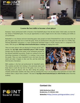 Learns the best skills to become a best player
Summary- learns professional skills to become a best basketball player from the best trainer which make you learn the
key feature of basketball game. You can get opportunities to reach a higher level in the route of making your hobby as
your profession.
Basketball is a very famous and most interesting game, many people are fond of basketball but is does not means they all
play this game some only love to watch the game. Some are professional in this game but some take it as a hobby only.
National Basketball Association is a men's professional basketball league in North America and it is composed of 30
teams. NBA has given 2020 high school basketball player rankings by judging their skills.
There are many players who are playing for Georgia and the NBA
decides the top high school basketball players 2020 Georgia.
Georgia must be present best teams in the tournament presents by
the national basketball association. People are waiting for the most
interesting tournament of basketball; it is creating a craze among
the people. There are many basketball lovers who learn from this
match and make it happen in their real life, and that skills help
them become a best player.
IMG academy is the best and professional for basketball sports.
This academy provides best training to the passionate player and
helps them to reach the top level of the game. As it is a like a
boarding school so players will stay there during the package
schedule and the daily schedule, diet chart, warm up, training time every is set according to the instruction of coach. IMG
academy finds a “player from a student”. The team of top high school basketball players 2020 Florida selects from this
academy.
 