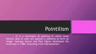 Pointilism
- it is a technique of painting in which small
distinct dots of color are applied in patterns to form an
image. Georges Seurat and Paul Signac developed the
technique in 1886, branching from Impressionism.
 