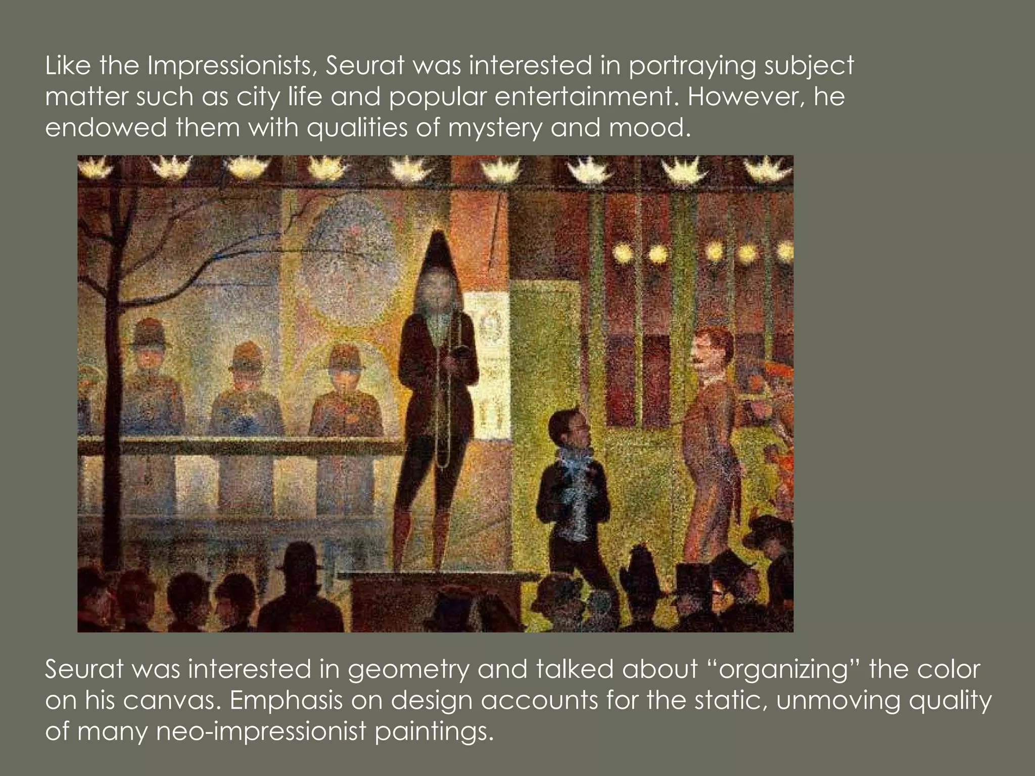 Seurat was interested in geometry and talked about “organizing” the color on his canvas. Emphasis on design accounts for the static, unmoving quality of many neo-impressionist paintings. Like the Impressionists, Seurat was interested in portraying subject matter such as city life and popular entertainment. However, he endowed them with qualities of mystery and mood. 