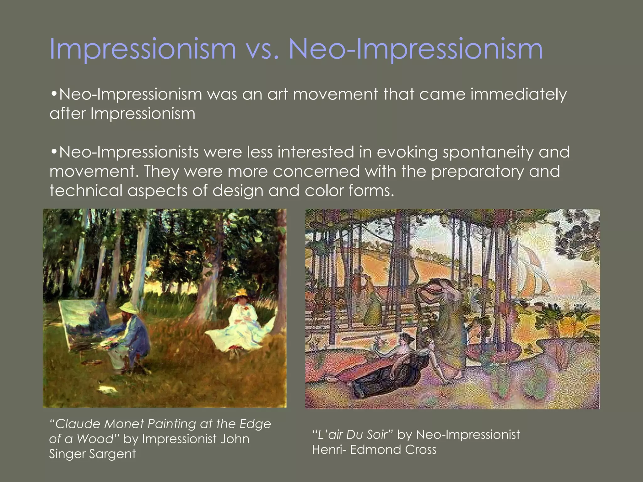 Impressionism vs. Neo-Impressionism Neo-Impressionism was an art movement that came immediately after Impressionism Neo-Impressionists were less interested in evoking spontaneity and movement. They were more concerned with the preparatory and technical aspects of design and color forms.  “ L’air Du Soir”  by Neo-Impressionist Henri- Edmond Cross “ Claude Monet Painting at the Edge of a Wood”  by Impressionist John Singer Sargent  