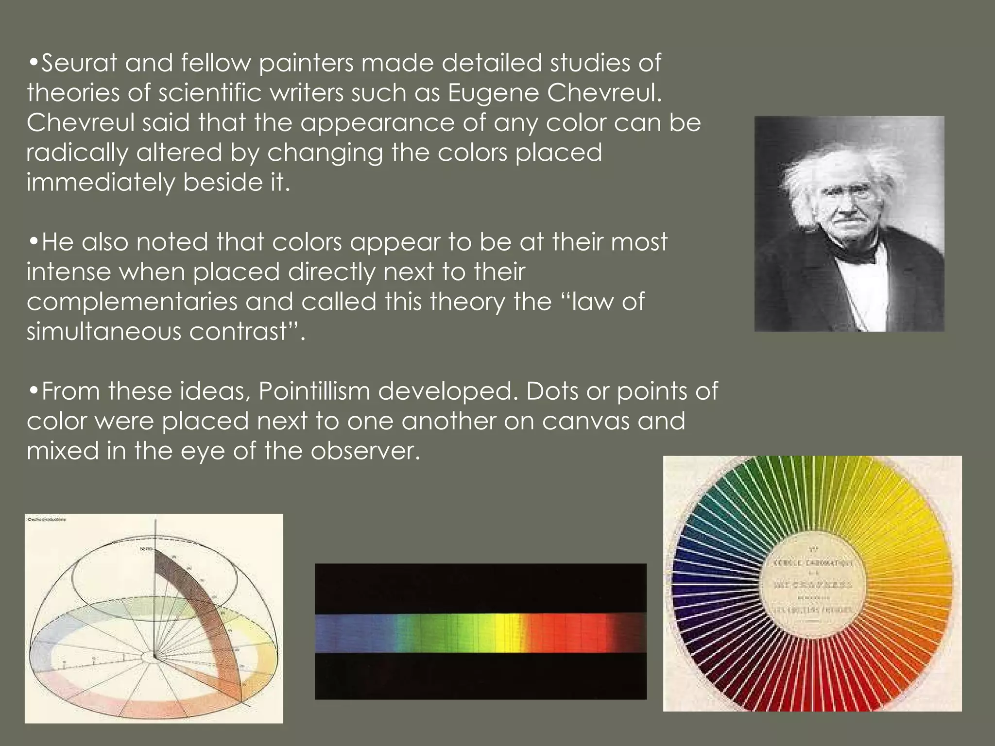 Seurat and fellow painters made detailed studies of theories of scientific writers such as Eugene Chevreul. Chevreul said that the appearance of any color can be radically altered by changing the colors placed immediately beside it. He also noted that colors appear to be at their most intense when placed directly next to their complementaries and called this theory the “law of simultaneous contrast”. From these ideas, Pointillism developed. Dots or points of color were placed next to one another on canvas and mixed in the eye of the observer. 