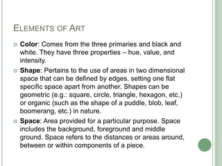 ELEMENTS OF ART
   Color: Comes from the three primaries and black and
    white. They have three properties – hue, value, and
    intensity.
   Shape: Pertains to the use of areas in two dimensional
    space that can be defined by edges, setting one flat
    specific space apart from another. Shapes can be
    geometric (e.g.: square, circle, triangle, hexagon, etc.)
    or organic (such as the shape of a puddle, blob, leaf,
    boomerang, etc.) in nature.
   Space: Area provided for a particular purpose. Space
    includes the background, foreground and middle
    ground. Space refers to the distances or areas around,
    between or within components of a piece.
 