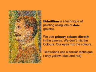 Pointillism is a technique of
painting using lots of dots
(points).

We use primary colours directly
in the canvas. We don´t mix the
Colours. Our eyes mix the colours.

Televisions use a similar technique
( only yellow, blue and red).
 