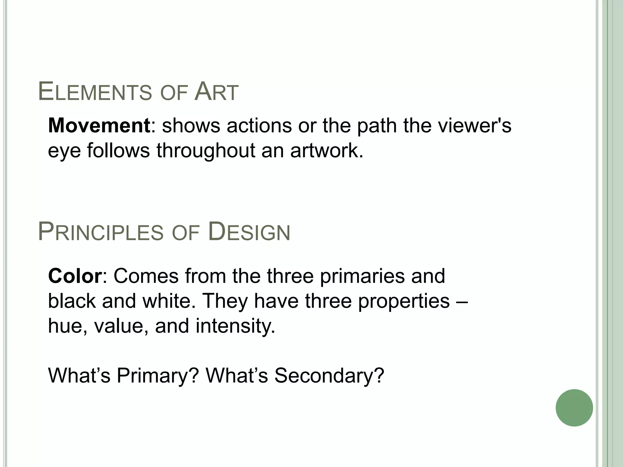 PRINCIPLES OF DESIGN
Movement: shows actions or the path the viewer's
eye follows throughout an artwork.
ELEMENTS OF ART
Color: Comes from the three primaries and
black and white. They have three properties –
hue, value, and intensity.
What’s Primary? What’s Secondary?
 