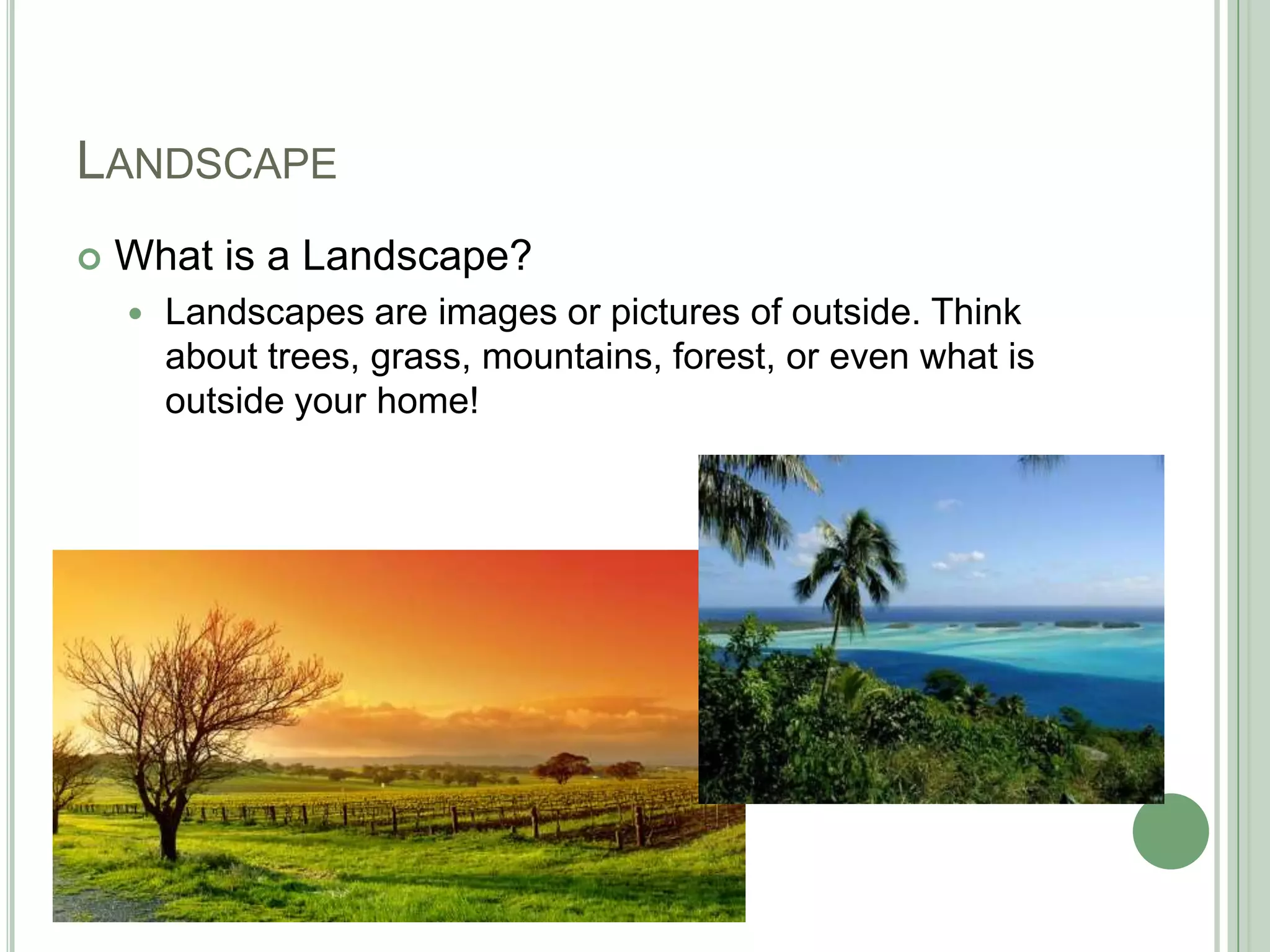 LANDSCAPE
 What is a Landscape?
 Landscapes are images or pictures of outside. Think
about trees, grass, mountains, forest, or even what is
outside your home!
 
