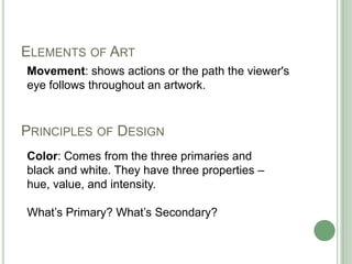 PRINCIPLES OF DESIGN
Movement: shows actions or the path the viewer's
eye follows throughout an artwork.
ELEMENTS OF ART
Color: Comes from the three primaries and
black and white. They have three properties –
hue, value, and intensity.
What’s Primary? What’s Secondary?