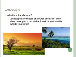 LANDSCAPE
What is a Landscape?
Landscapes are images or pictures of outside. Think
about trees, grass, mountains, forest, or even what is
outside your home!