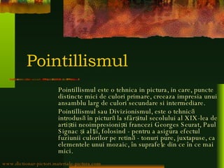 Pointillismul Pointillismul este o tehnica in pictura, in care, puncte distincte mici de culori primare, creeaza impresia unui ansamblu larg de culori secundare si intermediare. Pointillismul sau Divizionismul, este o tehnică introdusă în pictură la sfârşitul secolului al XIX-lea de artiştii neoimpresionişti francezi Georges Seurat, Paul Signac şi alţii, folosind - pentru a asigura efectul fuziunii culorilor pe retină - tonuri pure, juxtapuse, ca elementele unui mozaic, în suprafeţe din ce în ce mai mici. www.dictionar-pictori.materiale-pictura.com 