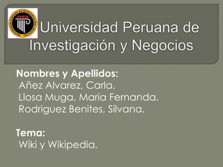 Nombres y Apellidos:
•Añez Alvarez, Carla.
•Llosa Muga, Maria Fernanda.
•Rodriguez Benites, Silvana.


Tema:
•Wiki y Wikipedia.
 