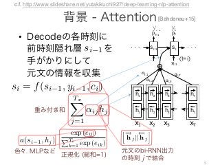 •
5
rce sentence during decoding a translation (Sec. 3.1).
ER: GENERAL DESCRIPTION
x1 x2 x3 xT
+
αt,1
αt,2 αt,3
αt,T
h1 h2 h3 hT
h1 h2 h3 hT
st-1 st
Figure 1: The graphical illus-
tration of the proposed model
trying to generate the t-th tar-
get word yt given a source
sentence (x , x , . . . , x ).
el architecture, we deﬁne each conditional probability
p(yi|y1, . . . , yi 1, x) = g(yi 1, si, ci), (4)
RNN hidden state for time i, computed by
si = f(si 1, yi 1, ci).
noted that unlike the existing encoder–decoder ap-
q. (2)), here the probability is conditioned on a distinct
ci for each target word yi.
vector ci depends on a sequence of annotations
) to which an encoder maps the input sentence. Each
contains information about the whole input sequence
focus on the parts surrounding the i-th word of the
e. We explain in detail how the annotations are com-
ext section.
ector ci is, then, computed as a weighted sum of these
i:
TxX
F
t
t
g
s
t vector ci depends on a sequence of annotations
x
) to which an encoder maps the input sentence. Each
hi contains information about the whole input sequence
g focus on the parts surrounding the i-th word of the
nce. We explain in detail how the annotations are com-
next section.
vector ci is, then, computed as a weighted sum of these
hi:
ci =
TxX
j=1
↵ijhj. (5)
↵ij of each annotation hj is computed by
↵ij =
exp (eij)
P ,
GENERAL DESCRIPTION
hitecture, we deﬁne each conditional probability
y1, . . . , yi 1, x) = g(yi 1, si, ci), (4)
N hidden state for time i, computed by
si = f(si 1, yi 1, ci).
d that unlike the existing encoder–decoder ap-
), here the probability is conditioned on a distinct
or each target word yi.
or ci depends on a sequence of annotations
which an encoder maps the input sentence. Each
Figure 1: The graphical illus-
tration of the proposed model
trying to generate the t-th tar-
get word yt given a source
sentence (x1, x2, . . . , xT ).
ere the probability is conditioned on a distinct
ach target word yi.
ci depends on a sequence of annotations
ch an encoder maps the input sentence. Each
s information about the whole input sequence
n the parts surrounding the i-th word of the
xplain in detail how the annotations are com-
on.
is, then, computed as a weighted sum of these
ci =
TxX
j=1
↵ijhj. (5)
h annotation hj is computed by
↵ij =
exp (eij)
PTx
k=1 exp (eik)
, (6)
e = a(s , h )
Figure 1: The graphical illus-
tration of the proposed model
trying to generate the t-th tar-
get word yt given a source
sentence (x1, x2, . . . , xT ).
t the whole input sequence
nding the i-th word of the
w the annotations are com-
as a weighted sum of these
. (5)
computed by
j =
exp (eij)
PTx
k=1 exp (eik)
, (6)
eij = a(si 1, hj)
well the inputs around position j and the output at position
hidden state si 1 (just before emitting yi, Eq. (4)) and the
3 Neural Machine Translation Model
with Attention
As the baseline neural machine translation sys-
tem, we use the model proposed by (Bahdanau et
al., 2014) that learns to (soft-)align and translate
jointly. We refer this model as NMT.
The encoder of the NMT is a bidirectional
RNN (Schuster and Paliwal, 1997). The forward
RNN reads input sequence x = (x1, . . . , xT )
in left-to-right direction, resulting in a sequence
of hidden states (
!
h 1, . . . ,
!
h T ). The backward
RNN reads x in the reversed direction and outputs
( h 1, . . . , h T ). We then concatenate the hidden
states of forward and backward RNNs at each time
step and obtain a sequence of annotation vectors
(h1, . . . , hT ) where hj =
h!
h j|| h j
i
. Here, ||
denotes the concatenation operator. Thus, each an-
notation vector hj encodes information about the
j-th word with respect to all the other surrounding
where fr is G
We use a
2013) to com
words:
p(yt
ex
where W is
bias of the o
forward neu
that perform
And the sup
umn vector o
The whol
and the deco
(conditional
p(yi|y1, . . . , yi 1, x) = g(yi 1, si, ci),
is an RNN hidden state for time i, computed by
si = f(si 1, yi 1, ci).
be noted that unlike the existing encoder–decoder
ee Eq. (2)), here the probability is conditioned on a dis
ector ci for each target word yi.
ext vector ci depends on a sequence of annotat
hTx
) to which an encoder maps the input sentence. E
n hi contains information about the whole input sequ
ong focus on the parts surrounding the i-th word of
uence. We explain in detail how the annotations are c
(t=i)
[Bahdanau+15]
ncepaperatICLR2015
trainedtopredictthenextwordyt0giventhecontextvectorcandallthe
ords{y1,···,yt01}.Inotherwords,thedecoderdeﬁnesaprobabilityover
composingthejointprobabilityintotheorderedconditionals:
p(y)=
TY
t=1
p(yt|{y1,···,yt1},c),(2)
Ty
.WithanRNN,eachconditionalprobabilityismodeledas
p(yt|{y1,···,yt1},c)=g(yt1,st,c),(3)
potentiallymulti-layered,functionthatoutputstheprobabilityofyt,andstis
RNN.ItshouldbenotedthatotherarchitecturessuchasahybridofanRNN
lneuralnetworkcanbeused(KalchbrennerandBlunsom,2013).
ALIGNANDTRANSLATE
poseanovelarchitectureforneuralmachinetranslation.Thenewarchitecture
onalRNNasanencoder(Sec.3.2)andadecoderthatemulatessearching
nceduringdecodingatranslation(Sec.3.1).
ERALDESCRIPTION
st
cture,wedeﬁneeachconditionalprobability
...,yi1,x)=g(yi1,si,ci),(4)
iddenstatefortimei,computedby
si=f(si1,yi1,ci).
atunliketheexistingencoder–decoderap-
eretheprobabilityisconditionedonadistinct
achtargetwordyi.
idependsonasequenceofannotations
nedtopredictthenextwordyt0giventhecontextvectorcandallthe
s{y1,···,yt01}.Inotherwords,thedecoderdeﬁnesaprobabilityover
posingthejointprobabilityintotheorderedconditionals:
p(y)=
TY
t=1
p(yt|{y1,···,yt1},c),(2)
.WithanRNN,eachconditionalprobabilityismodeledas
p(yt|{y1,···,yt1},c)=g(yt1,st,c),(3)
entiallymulti-layered,functionthatoutputstheprobabilityofyt,andstis
N.ItshouldbenotedthatotherarchitecturessuchasahybridofanRNN
uralnetworkcanbeused(KalchbrennerandBlunsom,2013).
LIGNANDTRANSLATE
anovelarchitectureforneuralmachinetranslation.Thenewarchitecture
lRNNasanencoder(Sec.3.2)andadecoderthatemulatessearching
duringdecodingatranslation(Sec.3.1).
ALDESCRIPTION
st
e,wedeﬁneeachconditionalprobability
,yi1,x)=g(yi1,si,ci),(4)
nstatefortimei,computedby
f(si1,yi1,ci).
nliketheexistingencoder–decoderap-
heprobabilityisconditionedonadistinct
targetwordyi.
ependsonasequenceofannotations
encodermapstheinputsentence.Each
ormationaboutthewholeinputsequence
epartssurroundingthei-thwordofthe
inindetailhowtheannotationsarecom-
atICLR2015
predictthenextwordyt0giventhecontextvectorcandallthe
···,yt01}.Inotherwords,thedecoderdeﬁnesaprobabilityover
thejointprobabilityintotheorderedconditionals:
y)=
TY
t=1
p(yt|{y1,···,yt1},c),(2)
anRNN,eachconditionalprobabilityismodeledas
|{y1,···,yt1},c)=g(yt1,st,c),(3)
multi-layered,functionthatoutputstheprobabilityofyt,andstis
ouldbenotedthatotherarchitecturessuchasahybridofanRNN
tworkcanbeused(KalchbrennerandBlunsom,2013).
ANDTRANSLATE
larchitectureforneuralmachinetranslation.Thenewarchitecture
asanencoder(Sec.3.2)andadecoderthatemulatessearching
decodingatranslation(Sec.3.1).
SCRIPTION
st
eﬁneeachconditionalprobability
x)=g(yi1,si,ci),(4)
fortimei,computedby
1,yi1,ci).
theexistingencoder–decoderap-
abilityisconditionedonadistinct
ordyi.
onasequenceofannotations
dictthenextwordyt0giventhecontextvectorcandallthe
,yt01}.Inotherwords,thedecoderdeﬁnesaprobabilityover
ejointprobabilityintotheorderedconditionals:
=
TY
t=1
p(yt|{y1,···,yt1},c),(2)
NN,eachconditionalprobabilityismodeledas
y1,···,yt1},c)=g(yt1,st,c),(3)
ulti-layered,functionthatoutputstheprobabilityofyt,andstis
ldbenotedthatotherarchitecturessuchasahybridofanRNN
rkcanbeused(KalchbrennerandBlunsom,2013).
DTRANSLATE
rchitectureforneuralmachinetranslation.Thenewarchitecture
anencoder(Sec.3.2)andadecoderthatemulatessearching
codingatranslation(Sec.3.1).
IPTION
st
neeachconditionalprobability
g(yi1,si,ci),(4)
timei,computedby
i1,ci).
existingencoder–decoderap-
ilityisconditionedonadistinct
dyi.
nasequenceofannotations
mapstheinputsentence.Each
boutthewholeinputsequence
rroundingthei-thwordofthe
lhowtheannotationsarecom-
p(yt | {y1, · · · , yt 1} , c) = g(yt 1, st, c), (3)
where g is a nonlinear, potentially multi-layered, function that outputs the probability of yt, and st is
the hidden state of the RNN. It should be noted that other architectures such as a hybrid of an RNN
and a de-convolutional neural network can be used (Kalchbrenner and Blunsom, 2013).
3 LEARNING TO ALIGN AND TRANSLATE
In this section, we propose a novel architecture for neural machine translation. The new architecture
consists of a bidirectional RNN as an encoder (Sec. 3.2) and a decoder that emulates searching
through a source sentence during decoding a translation (Sec. 3.1).
3.1 DECODER: GENERAL DESCRIPTION
yt-1
Figure 1: The graphical illus-
tration of the proposed model
trying to generate the t-th tar-
get word yt given a source
sentence (x1, x2, . . . , xT ).
In a new model architecture, we deﬁne each conditional probability
in Eq. (2) as:
p(yi|y1, . . . , yi 1, x) = g(yi 1, si, ci), (4)
where si is an RNN hidden state for time i, computed by
si = f(si 1, yi 1, ci).
It should be noted that unlike the existing encoder–decoder ap-
proach (see Eq. (2)), here the probability is conditioned on a distinct
context vector ci for each target word yi.
The context vector ci depends on a sequence of annotations
(h1, · · · , hTx
) to which an encoder maps the input sentence. Each
annotation hi contains information about the whole input sequence
with a strong focus on the parts surrounding the i-th word of the
input sequence. We explain in detail how the annotations are com-
puted in the next section.
The context vector ci is, then, computed as a weighted sum of these
annotations hi:
ci =
TxX
j=1
↵ijhj. (5)
The weight ↵ij of each annotation hj is computed by
↵ij =
exp (eij)
PTx
exp (eik)
, (6)
ptpt-1
c.f. http://www.slideshare.net/yutakikuchi927/deep-learning-nlp-attention
 