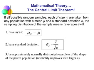 Mathematical Theory…
The Central Limit Theorem!
If all possible random samples, each of size n, are taken from
any population with a mean  and a standard deviation , the
sampling distribution of the sample means (averages) will:

 
x
1. have mean:
n
x

 
2. have standard deviation:
3. be approximately normally distributed regardless of the shape
of the parent population (normality improves with larger n).
 
