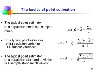 The basics of point estimation
• The typical point estimator
of a population mean is a sample
mean:
• The typical point estimator
of a population variance
is a sample variance:
• The typical point estimator
of a population standard deviation
is a sample standard deviation:
ˆ i
x
est x
n


 
14
2
2 2
1
( )
ˆ
1
i
x x
est s
n


 


2
1
( )
ˆ
1
i
x x
est s
n


 


 