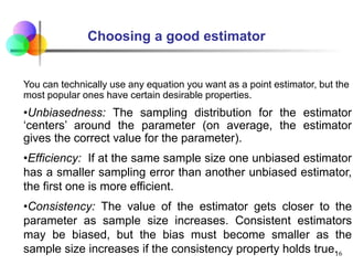Choosing a good estimator
You can technically use any equation you want as a point estimator, but the
most popular ones have certain desirable properties.
•Unbiasedness: The sampling distribution for the estimator
‘centers’ around the parameter (on average, the estimator
gives the correct value for the parameter).
•Efficiency: If at the same sample size one unbiased estimator
has a smaller sampling error than another unbiased estimator,
the first one is more efficient.
•Consistency: The value of the estimator gets closer to the
parameter as sample size increases. Consistent estimators
may be biased, but the bias must become smaller as the
sample size increases if the consistency property holds true.
16
 