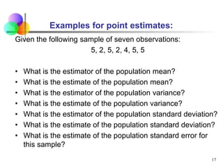 Examples for point estimates:
Given the following sample of seven observations:
5, 2, 5, 2, 4, 5, 5
• What is the estimator of the population mean?
• What is the estimate of the population mean?
• What is the estimator of the population variance?
• What is the estimate of the population variance?
• What is the estimator of the population standard deviation?
• What is the estimate of the population standard deviation?
• What is the estimate of the population standard error for
this sample?
17
 