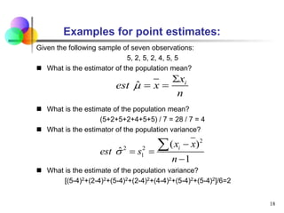 Examples for point estimates:
Given the following sample of seven observations:
5, 2, 5, 2, 4, 5, 5
 What is the estimator of the population mean?
 What is the estimate of the population mean?
(5+2+5+2+4+5+5) / 7 = 28 / 7 = 4
 What is the estimator of the population variance?
 What is the estimate of the population variance?
[(5-4)2+(2-4)2+(5-4)2+(2-4)2+(4-4)2+(5-4)2+(5-4)2]/6=2
18
ˆ i
x
est x
n


 
2
2 2
1
( )
ˆ
1
i
x x
est s
n


 


 