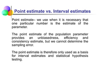 Point estimate– we use when it is necessary that
one particular number is the estimate of the
parameter.
The point estimate of the population parameter
provides an unbiasedness, efficiency and
consistency estimate, but we cannot determine the
sampling error.
The point estimate is therefore only used as a basis
for interval estimates and statistical hypothesis
testing.
Point estimate vs. Interval estimates
 