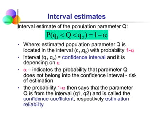 Interval estimates
Interval estimate of the population parameter Q:
• Where: estimated population parameter Q is
located in the interval (q1,q2) with probability 1-a
• interval (q1,q2) = confidence interval and it is
depending on a
• a  indicates the probability that parameter Q
does not belong into the confidence interval - risk
of estimation
• the probability 1-a then says that the parameter
Q is from the interval (q1, q2) and is called the
confidence coefficient, respectively estimation
reliability
a



 1
)
q
Q
q
(
P 2
1
 
