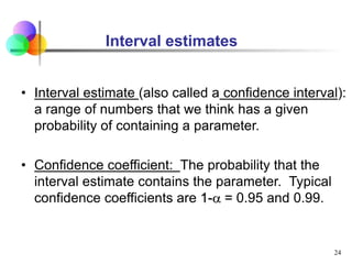 • Interval estimate (also called a confidence interval):
a range of numbers that we think has a given
probability of containing a parameter.
• Confidence coefficient: The probability that the
interval estimate contains the parameter. Typical
confidence coefficients are 1-a = 0.95 and 0.99.
24
Interval estimates
 