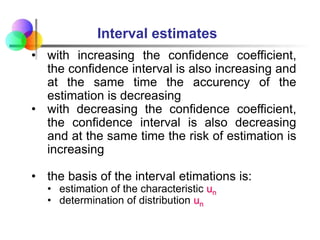 • with increasing the confidence coefficient,
the confidence interval is also increasing and
at the same time the accurency of the
estimation is decreasing
• with decreasing the confidence coefficient,
the confidence interval is also decreasing
and at the same time the risk of estimation is
increasing
• the basis of the interval etimations is:
• estimation of the characteristic un
• determination of distribution un
Interval estimates
 