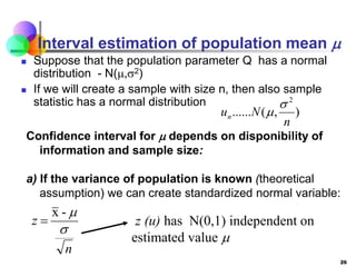 26
Interval estimation of population mean 
 Suppose that the population parameter Q has a normal
distribution - N(,2)
 If we will create a sample with size n, then also sample
statistic has a normal distribution
)
,
(
......
2
n
N
un


n
z


-
x
 z (u) has N(0,1) independent on
estimated value 
Confidence interval for  depends on disponibility of
information and sample size:
a) If the variance of population is known (theoretical
assumption) we can create standardized normal variable:
 