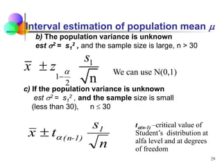 29
b) The population variance is unknown
est 2 = s1
2 , and the sample size is large, n > 30
1
1
2 n
s
x z a


c) If the population variance is unknown
est 2 = s1
2 , and the sample size is small
(less than 30), n  30
n
s
t
x 1
1)
-
(n
a

ta(n-1) –critical value of
Student’s distribution at
alfa level and at degrees
of freedom
We can use N(0,1)
Interval estimation of population mean 
 