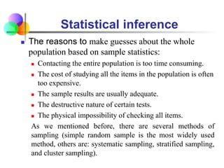 Statistical inference
 The reasons to make guesses about the whole
population based on sample statistics:
 Contacting the entire population is too time consuming.
 The cost of studying all the items in the population is often
too expensive.
 The sample results are usually adequate.
 The destructive nature of certain tests.
 The physical impossibility of checking all items.
As we mentioned before, there are several methods of
sampling (simple random sample is the most widely used
method, others are: systematic sampling, stratified sampling,
and cluster sampling).
 