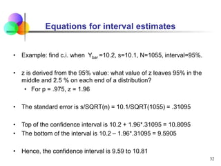 Equations for interval estimates
• Example: find c.i. when Ybar =10.2, s=10.1, N=1055, interval=95%.
• z is derived from the 95% value: what value of z leaves 95% in the
middle and 2.5 % on each end of a distribution?
• For p = .975, z = 1.96
• The standard error is s/SQRT(n) = 10.1/SQRT(1055) = .31095
• Top of the confidence interval is 10.2 + 1.96*.31095 = 10.8095
• The bottom of the interval is 10.2 – 1.96*.31095 = 9.5905
• Hence, the confidence interval is 9.59 to 10.81
32
 
