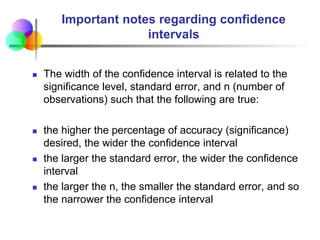 Important notes regarding confidence
intervals
 The width of the confidence interval is related to the
significance level, standard error, and n (number of
observations) such that the following are true:
 the higher the percentage of accuracy (significance)
desired, the wider the confidence interval
 the larger the standard error, the wider the confidence
interval
 the larger the n, the smaller the standard error, and so
the narrower the confidence interval
 