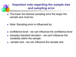 Important note regarding the sample size
and sampling error
 The lower the desired sampling error the larger the
sample size must be.
 Note: Sampling error is influenced by:
 confidence level - we can influence the confidence level
 (sample) standard deviation - we can't influence the
variability within the sample
 sample size - we can influence the sample size
 