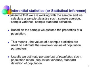 4
Inferential statistics (or Statistical inference)
 Assume that we are working with the sample and we
calculate a sample statistics such: sample average,
sample variance, sample standard deviation.
 Based on the sample we assume the properties of a
population.
 This means , the values of a sample statistics are
used to estimate the unknown values of population
parameters.
 Usually we estimate parameters of population such :
population mean, population variance, standard
deviation of population.
 