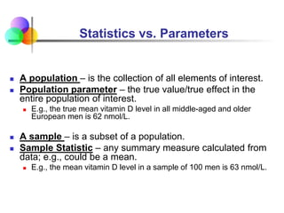 Statistics vs. Parameters
 A population – is the collection of all elements of interest.
 Population parameter – the true value/true effect in the
entire population of interest.
 E.g., the true mean vitamin D level in all middle-aged and older
European men is 62 nmol/L.
 A sample – is a subset of a population.
 Sample Statistic – any summary measure calculated from
data; e.g., could be a mean.
 E.g., the mean vitamin D level in a sample of 100 men is 63 nmol/L.
 