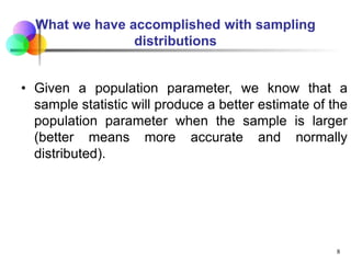What we have accomplished with sampling
distributions
• Given a population parameter, we know that a
sample statistic will produce a better estimate of the
population parameter when the sample is larger
(better means more accurate and normally
distributed).
8
 