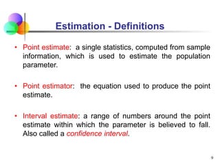 Estimation - Definitions
• Point estimate: a single statistics, computed from sample
information, which is used to estimate the population
parameter.
• Point estimator: the equation used to produce the point
estimate.
• Interval estimate: a range of numbers around the point
estimate within which the parameter is believed to fall.
Also called a confidence interval.
9
 