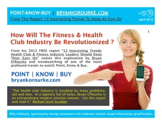 POINT-KNOW-BUY | BRYANKOROURKE.COM
From The Report 12 Interesting Trends To Keep An Eye On                                 April 2012



                                                                                              1
How Will The Fitness & Health
Club Industry Be Revolutionized ?
 From his 2012 FREE report “12 Interesting Trends
 Health Club & Fitness Industry Leaders Should Keep
 Thier Eyes On” comes this exploration by Bryan
 O’Rourke and trendwatching of one of the most
 profound trends to watch: Point, Know & Buy.

 POINT | KNOW | BUY
 bryankorourke.com

 “The health club industry is troubled by many problems;
 old and new. In a tapestry full of holes, Bryan O'Rourke is
 an extraordinary modern solution-weaver. Get this report
 and read it.” Michael Scott Scudder


Why infolusty, spontaneity-loving consumers will embrace instant visual information gratification.
 
